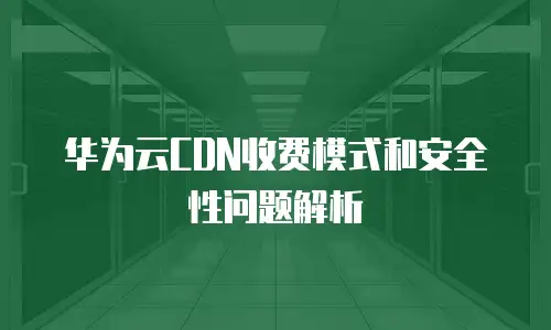 华为云CDN收费模式和安全性问题解析