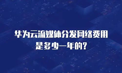 华为云流媒体分发网络费用是多少一年的？