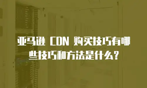 亚马逊 CDN 购买技巧有哪些技巧和方法是什么？