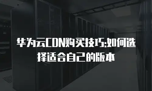 华为云CDN购买技巧:如何选择适合自己的版本
