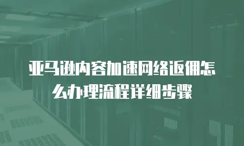 亚马逊内容加速网络返佣怎么办理流程详细步骤