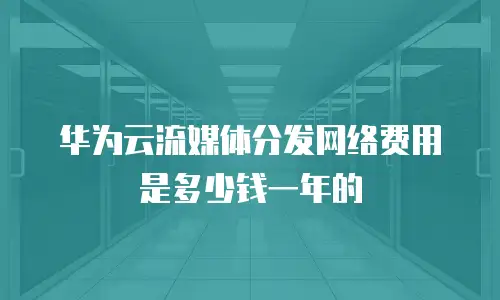 华为云流媒体分发网络费用是多少钱一年的
