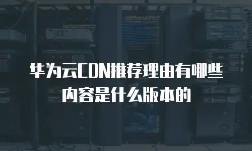 华为云CDN推荐理由有哪些内容是什么版本的