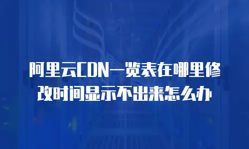 阿里云CDN一览表在哪里修改时间显示不出来怎么办