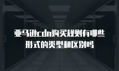 亚马逊cdn购买规则有哪些形式的类型和区别吗