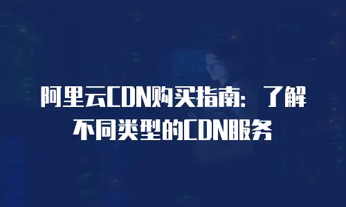 阿里云CDN购买指南：了解不同类型的CDN服务