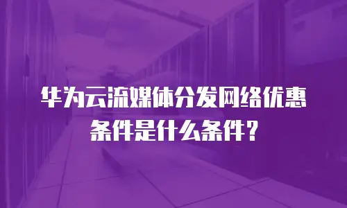 华为云流媒体分发网络优惠条件是什么条件？