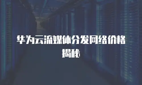 华为云流媒体分发网络价格揭秘