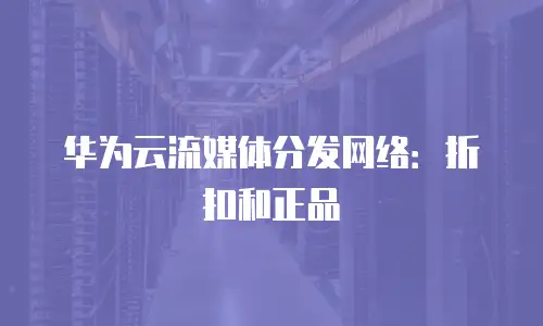 华为云流媒体分发网络：折扣和正品