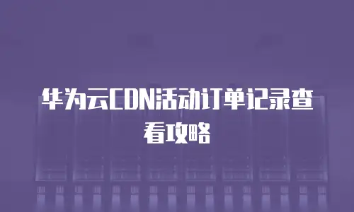 华为云CDN活动订单记录查看攻略