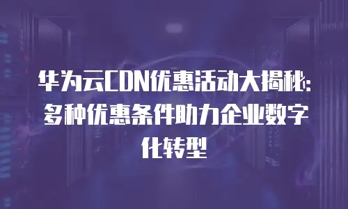华为云CDN优惠活动大揭秘：多种优惠条件助力企业数字化转型