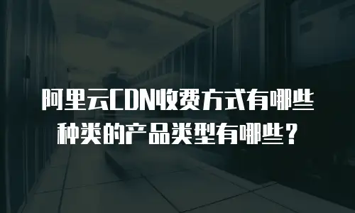 阿里云CDN收费方式有哪些种类的产品类型有哪些？