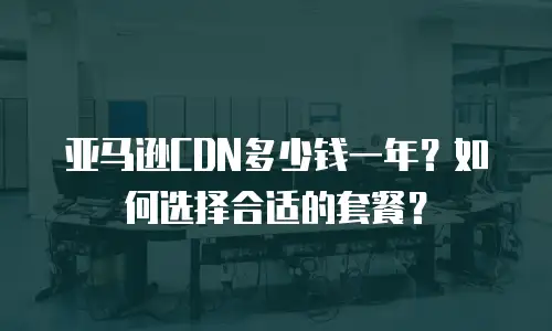 亚马逊CDN多少钱一年？如何选择合适的套餐？