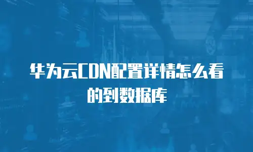 华为云CDN配置详情怎么看的到数据库