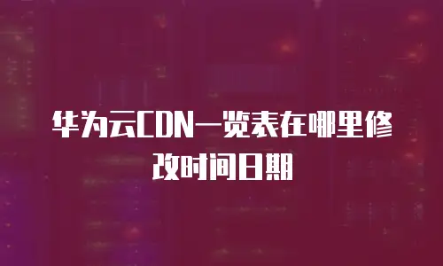 华为云CDN一览表在哪里修改时间日期
