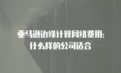 亚马逊边缘计算网络费用：什么样的公司适合