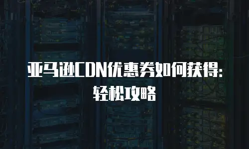 亚马逊CDN优惠券如何获得：轻松攻略