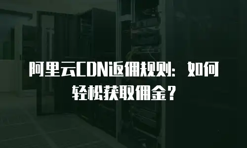 阿里云CDN返佣规则：如何轻松获取佣金？