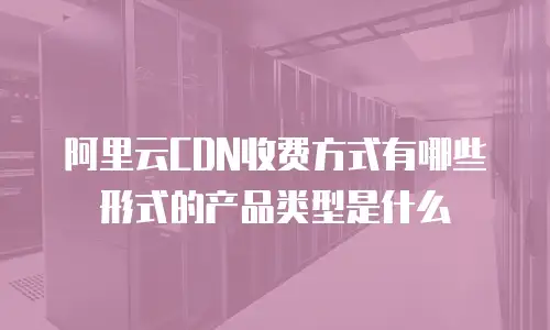 阿里云CDN收费方式有哪些形式的产品类型是什么