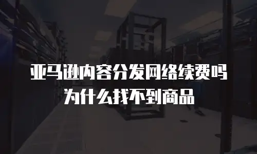 亚马逊内容分发网络续费吗为什么找不到商品