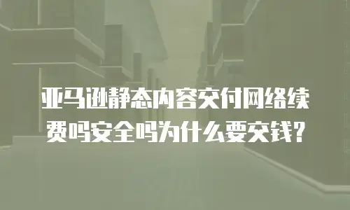 亚马逊静态内容交付网络续费吗安全吗为什么要交钱？