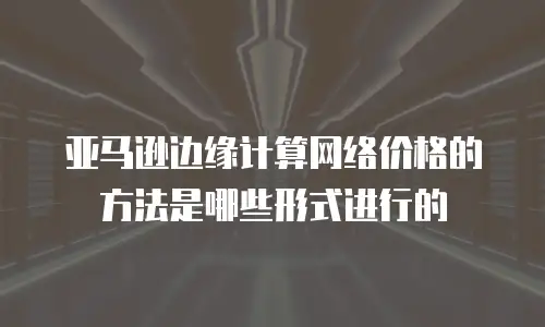 亚马逊边缘计算网络价格的方法是哪些形式进行的