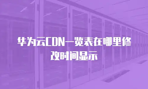 华为云CDN一览表在哪里修改时间显示