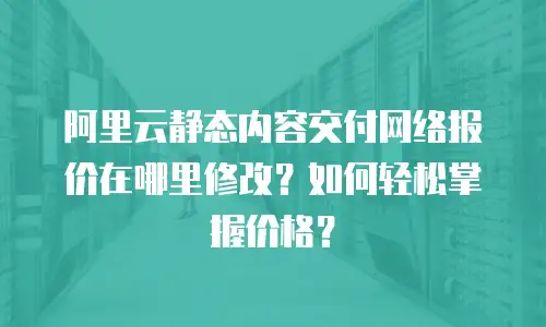 阿里云静态内容交付网络报价在哪里修改？如何轻松掌握价格？