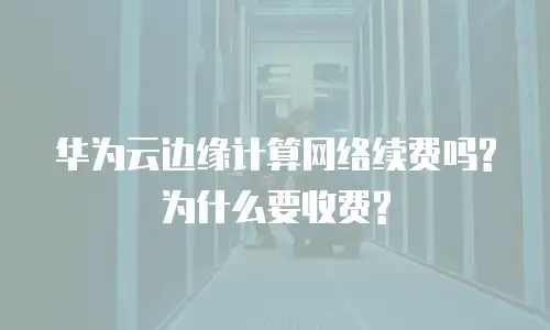 华为云边缘计算网络续费吗?为什么要收费?