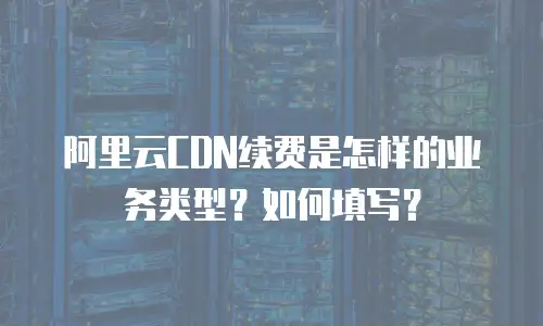 阿里云CDN续费是怎样的业务类型？如何填写？