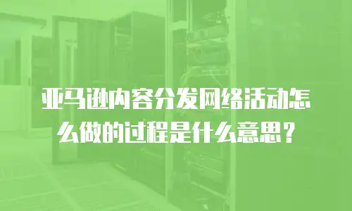 亚马逊内容分发网络活动怎么做的过程是什么意思？