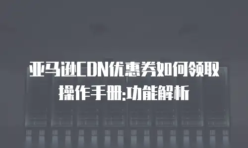 亚马逊CDN优惠券如何领取操作手册:功能解析