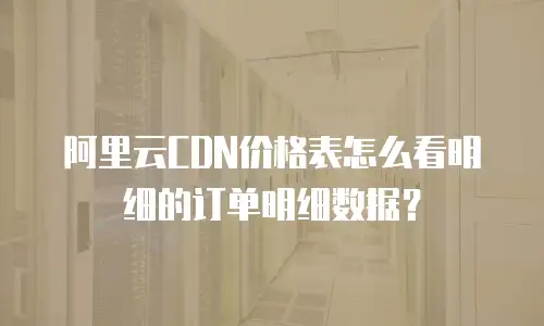 阿里云CDN价格表怎么看明细的订单明细数据？