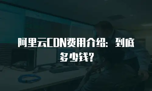 阿里云CDN费用介绍：到底多少钱？