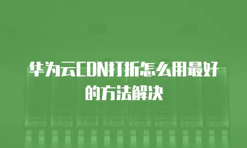 华为云CDN打折怎么用最好的方法解决