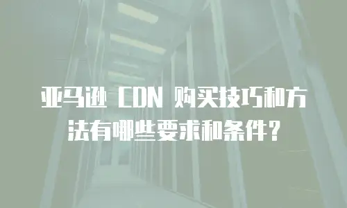 亚马逊 CDN 购买技巧和方法有哪些要求和条件？