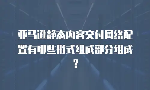 亚马逊静态内容交付网络配置有哪些形式组成部分组成？