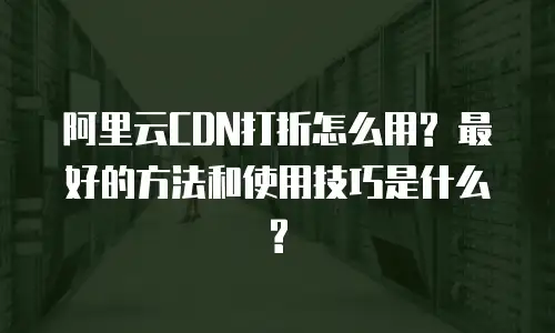 阿里云CDN打折怎么用? 最好的方法和使用技巧是什么?