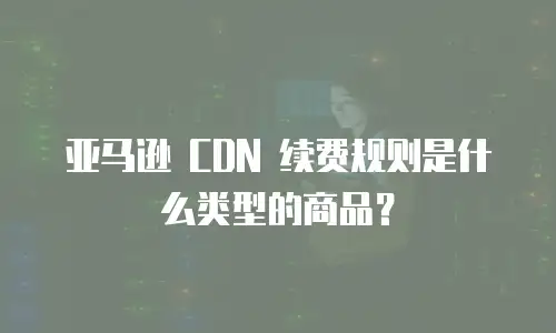 亚马逊 CDN 续费规则是什么类型的商品？