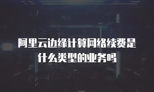 阿里云边缘计算网络续费是什么类型的业务吗