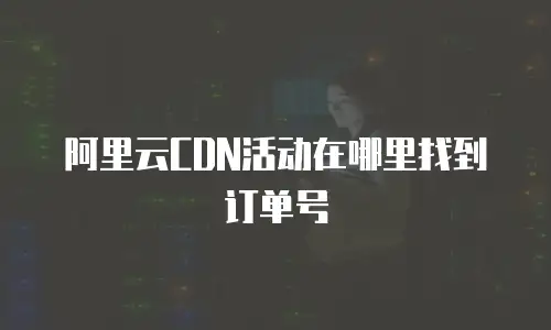 阿里云CDN活动在哪里找到订单号