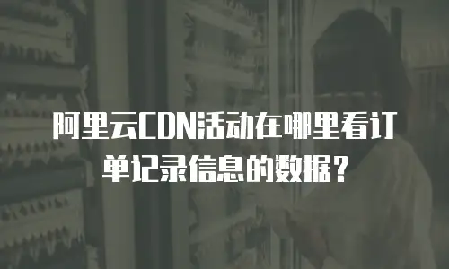 阿里云CDN活动在哪里看订单记录信息的数据？