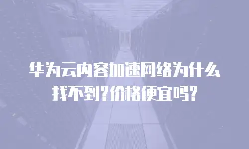 华为云内容加速网络为什么找不到?价格便宜吗?