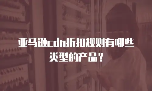 亚马逊cdn折扣规则有哪些类型的产品？