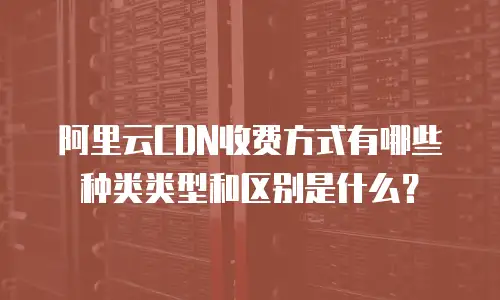 阿里云CDN收费方式有哪些种类类型和区别是什么？