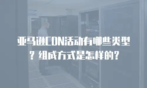 亚马逊CDN活动有哪些类型？组成方式是怎样的？