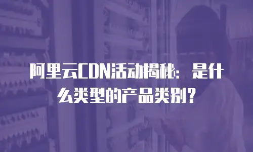 阿里云CDN活动揭秘：是什么类型的产品类别？