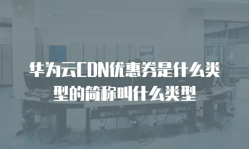 华为云CDN优惠券是什么类型的简称叫什么类型