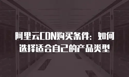 阿里云CDN购买条件：如何选择适合自己的产品类型