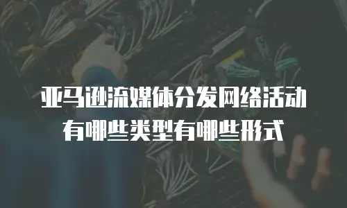 亚马逊流媒体分发网络活动有哪些类型有哪些形式